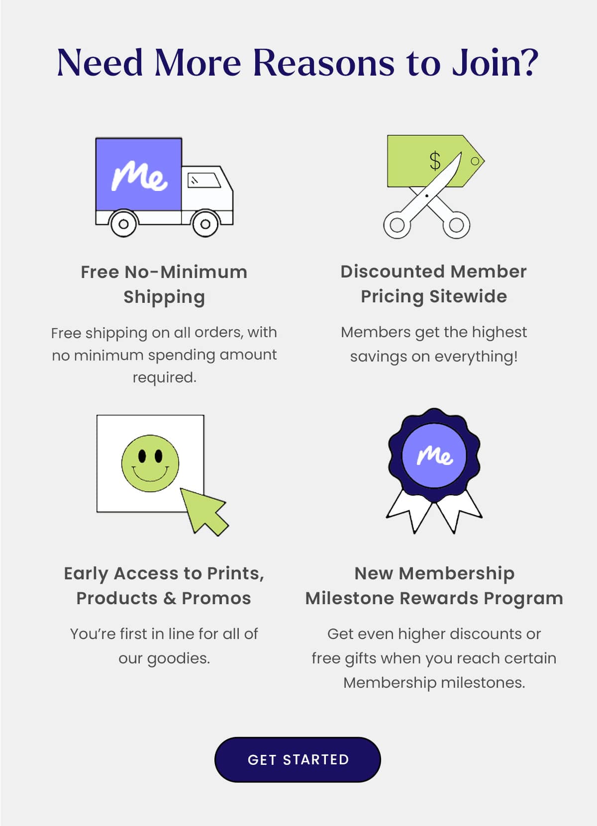 Need More Reasons to Join? | Free No-Minimum Shipping - Free shipping on all orders, with no minimum spending amount required. | Discounted Member Pricing Sitewide - Members get the highest savings on everything | Early Access to Prints, Products & promos - You're first in line for all of our goodies. | New Membership Milestone Rewards Program - Get even higher discounts or free gifts when you reach certain Membership milestones. | Get Started