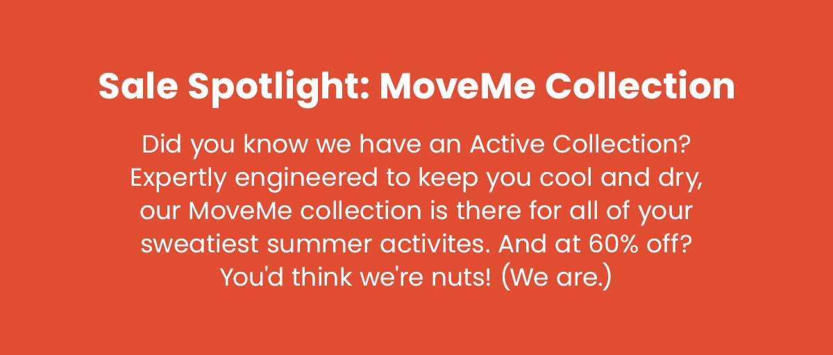 Sale Spotlight: MoveMe Collection | Did you know we have an Active Collection? Expertly engineered to keep you cool and dry, our MoveMe collection is there for all of your sweatiest summer activities. And at 60% off? You's think we're nuts! (We are.)