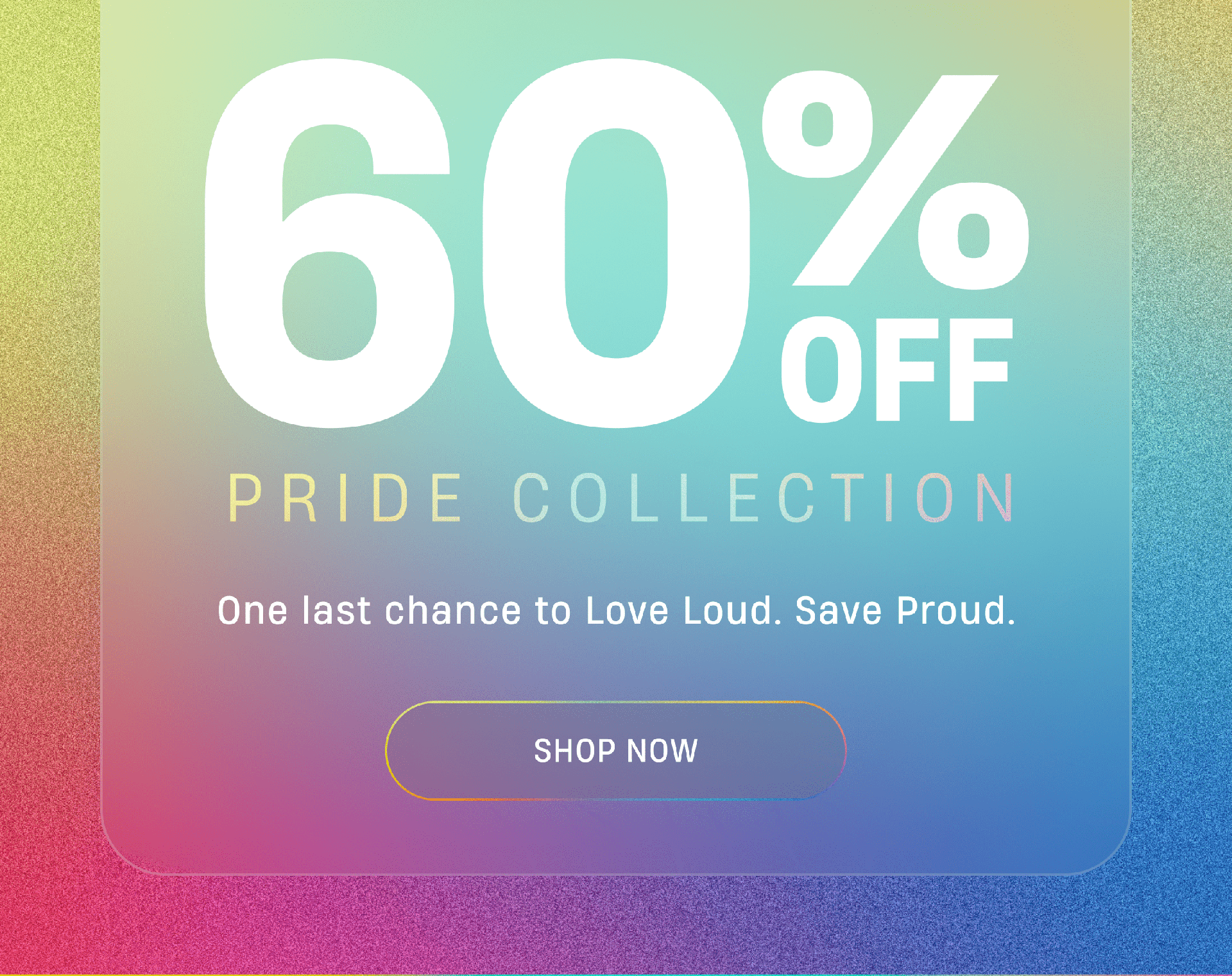 60% Off Pride Collection | One last chance to Love Loud. Save Proud. | Shop Now