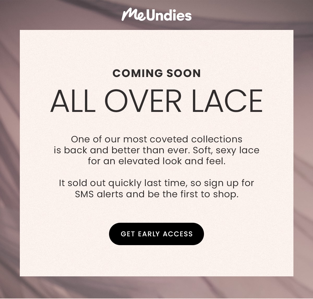 Me Undies | Coming Soon | All Over Lace | One of our most coveted collections is back and better than ever. Soft, sexy lace for an elevated look and feel. | it sold out quicky last time, so sign up for SMS alerts and be the first to shop. | Get Early Access