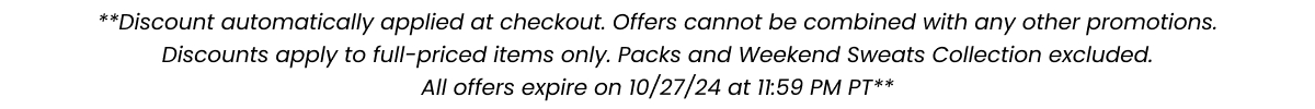 **Discount automatically applied at checkout. Offers cannot be combined with any other promotions. Discounts apply to full-priced items only. Packs and Weekend Sweats Collection excluded. All offers expire on 10/27/2024 at 11:59 PM PT**