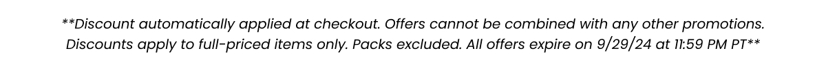 ***Discount automatically applied at checkout. Offers cannot be combined with any other promotions. Discounts apply to full-priced items only. Packs excluded. All offers expire on 9/2/24 at 11:59 PM PT***