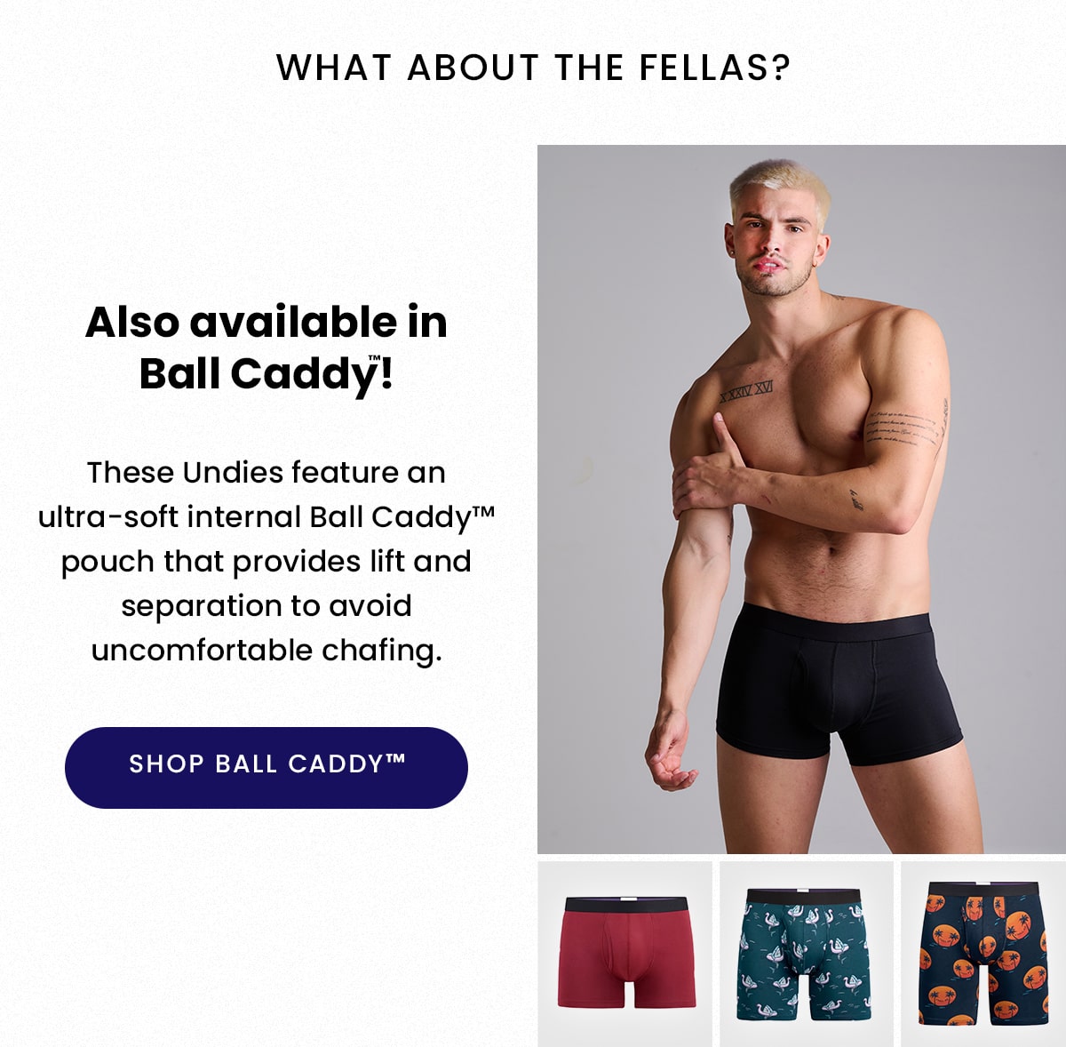 What about the fellas? | Also available in Ball Caddy! | These Undies feature an ultra-soft internal Ball Caddy pouch that provides lift and separation to avoid uncomfortable chafing. | Shop Ball Caddy