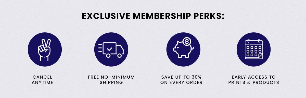 Exclusive Membership Perks: Cancel anytime, Free no-minimum shipping, Save upto 30% on every order, Early access to prints & products