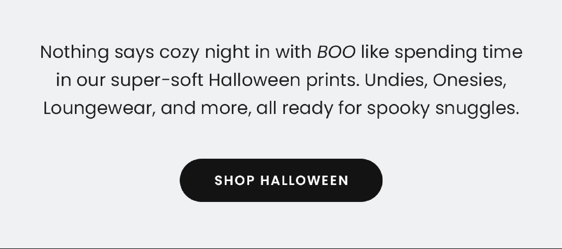 Nothing says cozy night in with BOO like spending time in our super-soft Halloween prints. Undies, Onesies, Loungewear, and more, all ready for spooky snuggles. | Shop Halloween