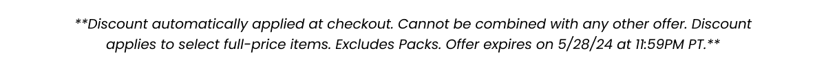 **Discount automatically applied at checkout. Cannot be combined with any other offer. Discount applies to select full-price items. Excludes packs. Offer expires 5/27/24 at 11:59PM PT.**