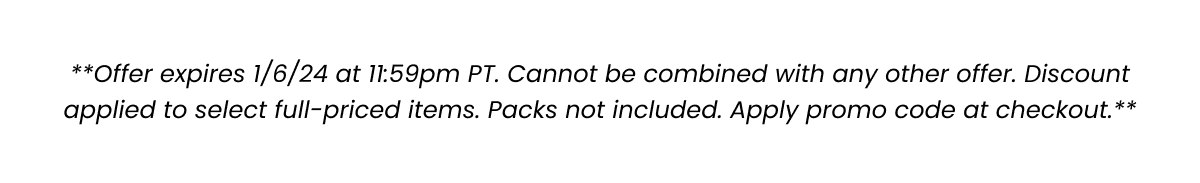 **Offer expires 1/6/24 at 11:59pm PT. Cannot be combined with any other offer. Discount applied to select full-priced items. Packs not included. Apply promo code at checkout.**