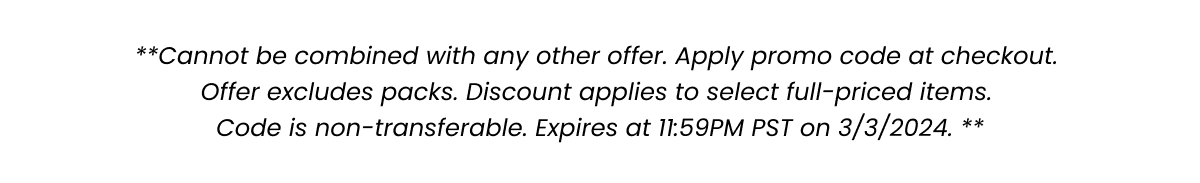 **Cannot be combined with any other offer. Apply promo code at checkout. Offer excludes packs. Discount applies to select full-priced items. Code is non-transferable. Expires at 11:59PM PST on 3/3/2024. **