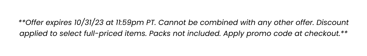 **Offer expires 10/31/23 at 11:59pm PT. Cannot be combined with any other offer. Discount applied to select full-prices items. Packs not included. Apply promo code at checkout.**