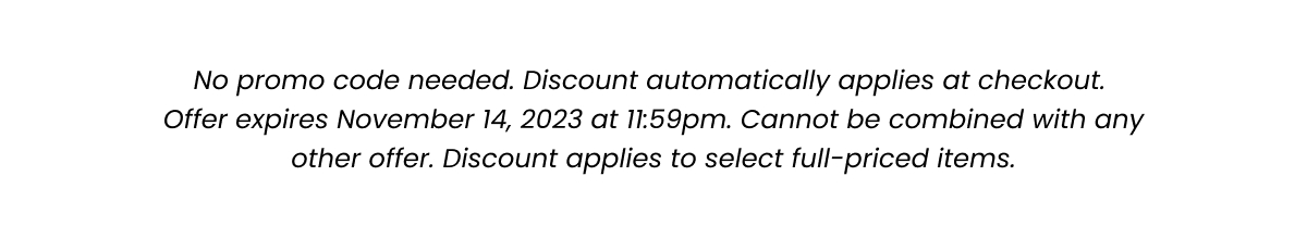 Fine Print: No promo code needed. Discount automatically applied at checkout. Offer expires November 14, 2023 at 11:59pm. Cannot be combined with any other offer. Discount applies to select full-priced items. 