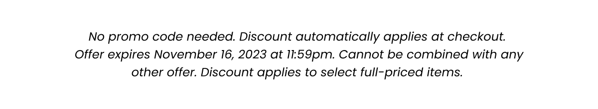 Fine Print: No promo code needed. Discount automatically applied at checkout. Offer expires November 16, 2023 at 11:59pm. Cannot be combined with any other offer. Discount applies to select full-priced items. 