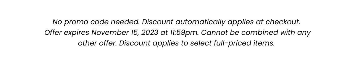 Fine Print: No promo code needed. Discount automatically applied at checkout. Offer expires November 15, 2023 at 11:59pm. Cannot be combined with any other offer. Discount applies to select full-priced items. 