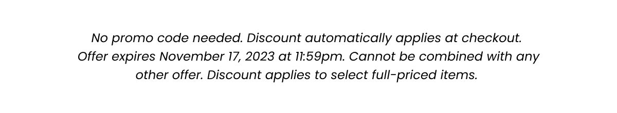 Fine Print: No promo code needed. Discount automatically applied at checkout. Offer expires November 17, 2023 at 11:59pm. Cannot be combined with any other offer. Discount applies to select full-priced items. 