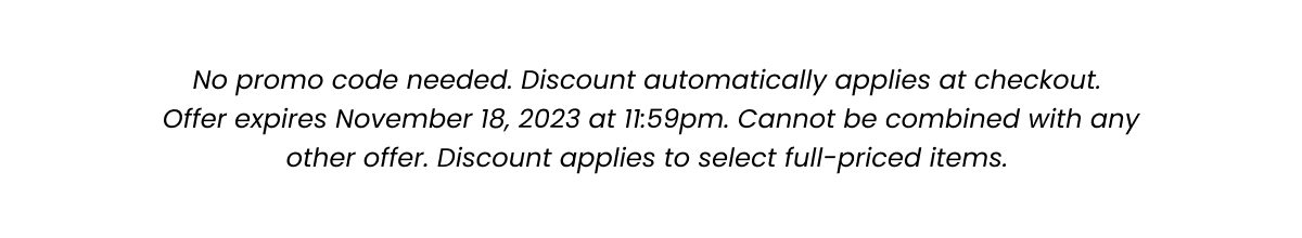 Fine Print: No promo code needed. Discount automatically applied at checkout. Offer expires November 18, 2023 at 11:59pm. Cannot be combined with any other offer. Discount applies to select full-priced items. 