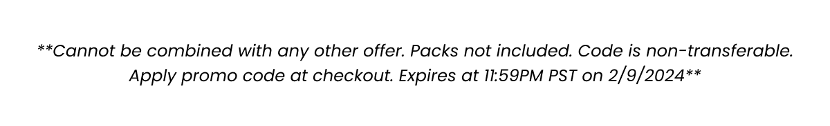 **Cannot be combined with any other offer. Packs not included. Code is non-transferable. Apply promo code at checkout. Expires at 11:59PM PST on 2/9/2024**