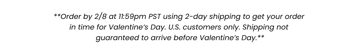 **Order by 2/8 at 11:59pm PST using 2-day shipping to get your order in time for Valentine’s Day. U.S. customers only. Shipping not guaranteed to arrive before Valentine’s Day.**