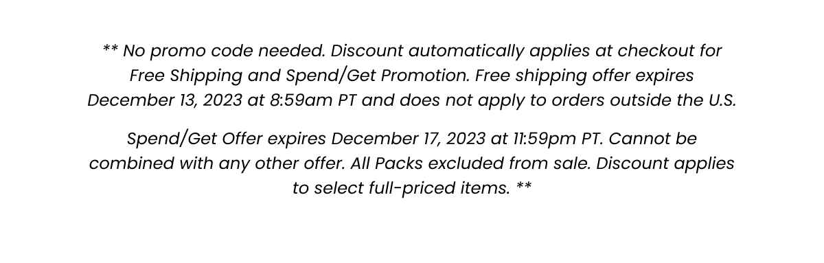 All Packs excluded from sale. No promo code needed. Discount automatically applies at checkout for Spend/Get Promotion. Offer expires December 17, 2023 at 11:59pm PT> Cannot be combined with any other offer. Discount applies to select full-priced items. 