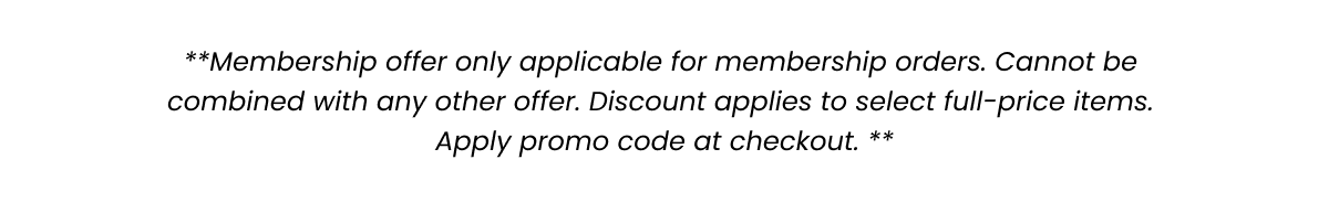 **Membership offer only applicable for membership orders. Cannot be combined with any other offer. Discount applies to select full-price items. Apply promo code at checkout.**