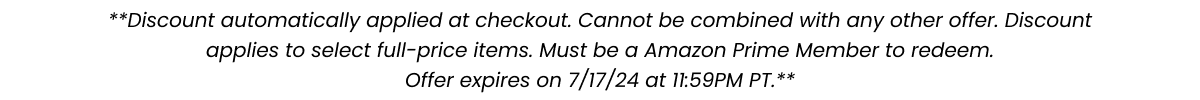 **Discount automatically applied at checkout. Cannot be combined with any other offer. Discount applies to select full-price items. Must be an Amazon Prime Member to redeem. Offer expires on 7/17/24 at 11:59PM PT.**