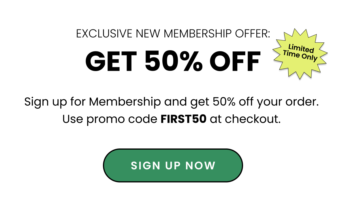 Exclusive New Membership Offer. Get 50% off. sign up for Memberhsip and get 50% off your order. Use promo code FIRST50 at checkout. Sign up now. 