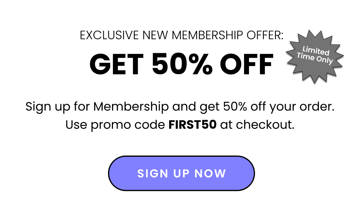 Exclusive New Membership Offer: Get 50% off - Limited Time Only. Sign up for membership and get 50% off your order. Use promo code FIRST50 at checkout.