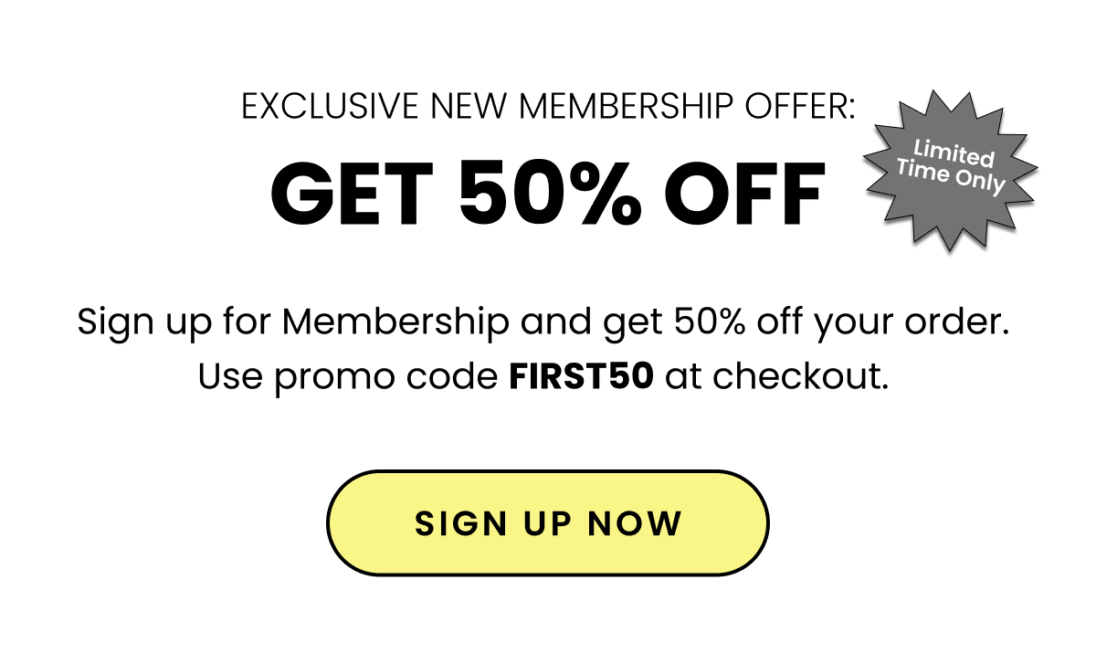 Exclusive New Membership Offer: Get 50% Off. Sign up for Membership and get 50% off your order. Use promo code FIRST50 at checkout. Sign up now. 