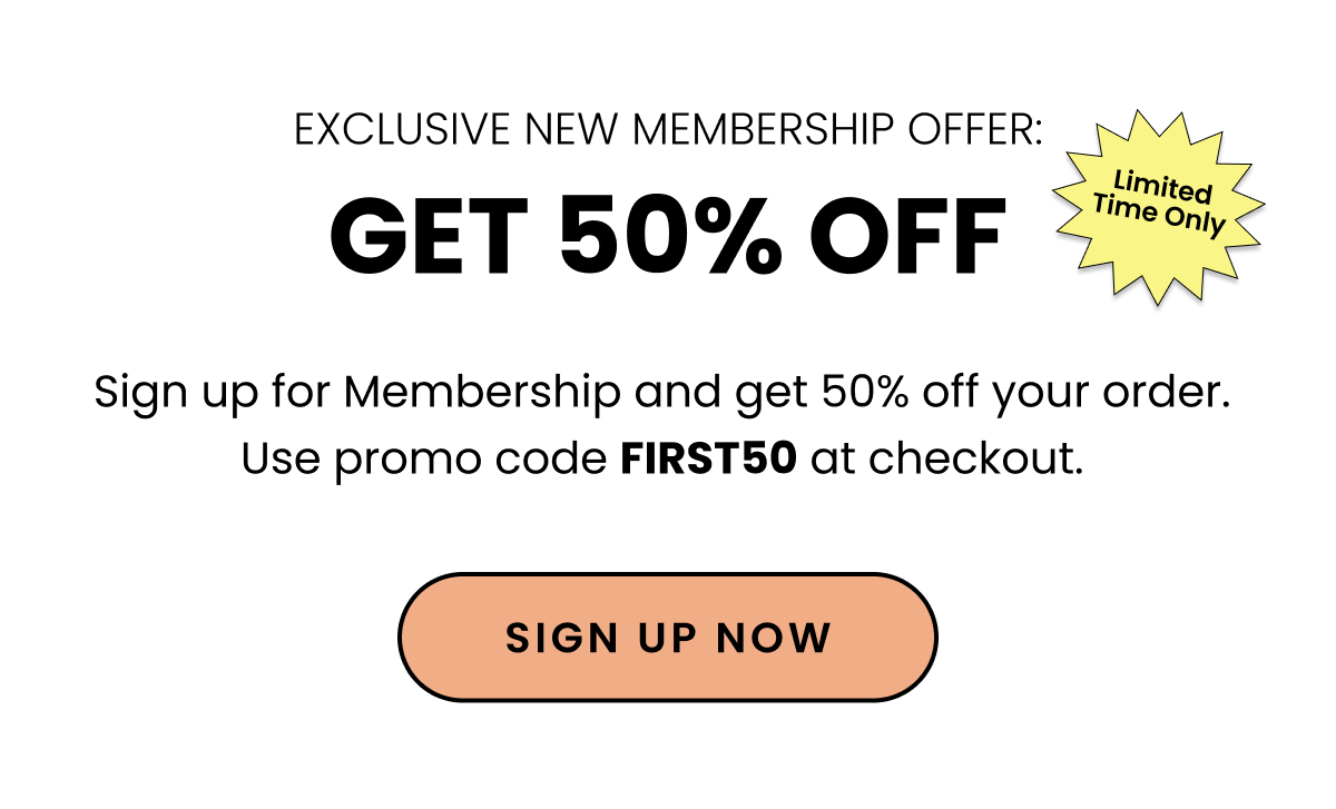 Exclusive New Membership Offer Get 50% Off Limited Time Only. Sign up for Membership and get 50% off your order. Use promo code FIRST50 at checkout. Sign up Now. 