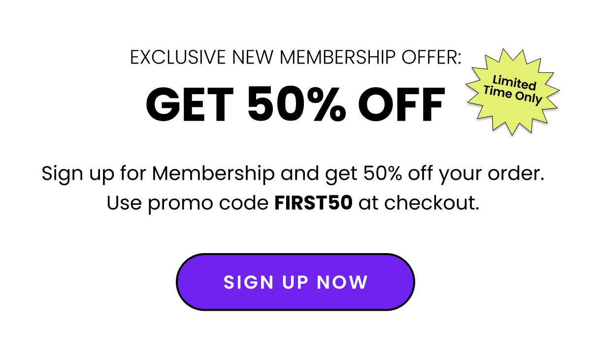 Exclusive New Membership Offer Get 50% Off Limited Time Only. Sign up for Membership and get 50% off your order. Use promo code FIRST50 at checkout. Sign up Now. 