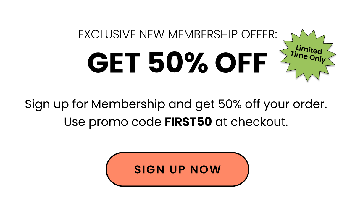 Exclusive New Membership Offer Get 50% Off Limited Time Only. Sign up for Membership and get 50% off your order. Use promo code FIRST50 at checkout. Sign up Now. 