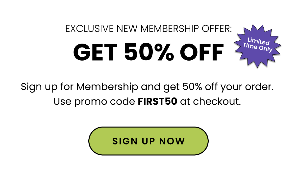 Exclusive New Membership Offer: Get 50% Off. Sign up for Membership and get 50% off your order. Use promo code FIRST50 at checkout. Sign up now. 