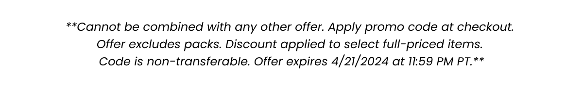 **Cannot be combined with any other offer. Apply promo code at checkout. Offer excludes packs. Discount applied to select full-priced items. Code is non-transferable. Offer expires 4/21/2024 at 11:59 PM PT.**