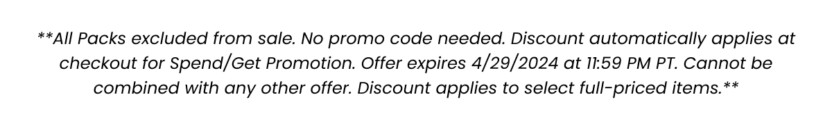 **All Packs excluded from sale. No promo code needed. Discount automatically applies at checkout for Spend/Get Promotion. Offer expires 4/29/2024 at 11:59 PM PT. Cannot be combined with any other offer. Discount applies to select full-priced items.**