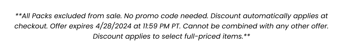 **All Packs excluded from sale. No promo code needed. Discount automatically applies at checkout for Spend/Get Promotion. Offer expires 4/29/2024 at 11:59 PM PT. Cannot be combined with any other offer. Discount applies to select full-priced items.**