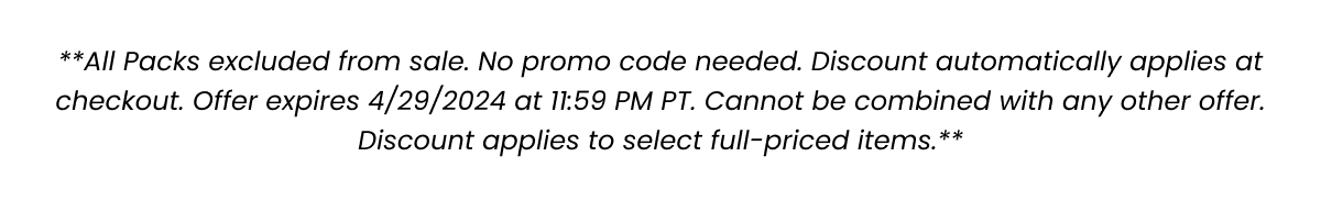 **All Packs excluded from sale. No promo code needed. Discount automatically applies at checkout for Spend/Get Promotion. Offer expires 4/29/2024 at 11:59 PM PT. Cannot be combined with any other offer. Discount applies to select full-priced items.**