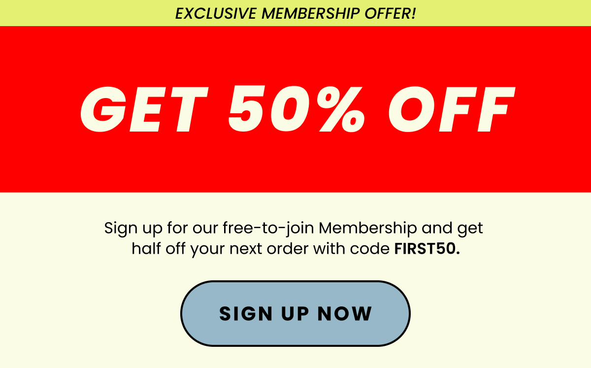 Save 50% On Your Next Order | Sign up for our free-to-join Membership and get half off your next order with code FIRST50. | Sign Up Now