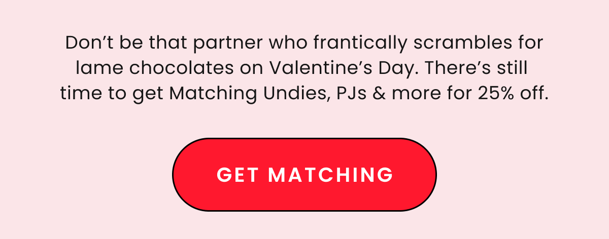 25% Off Matching Prints & Colors. Don't be that partner who frantically scrables for lame chocolates on Valentine's Day. There's still time to get Matching Undies, PJs & more for 25% off. Get Matching. 