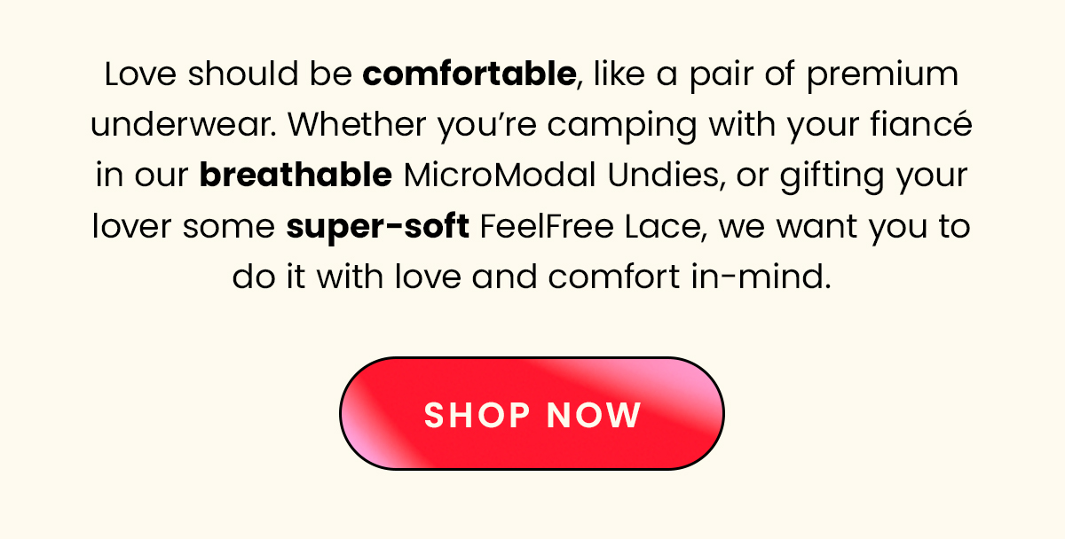 Love should be comfortable, like a pair of premium underwear. Whether you're camping with your fiance in our breathable MicroModal Undies, or gifting your lover some super-soft FeelFree Lace, we want you to do it with love and comfort in mind. 