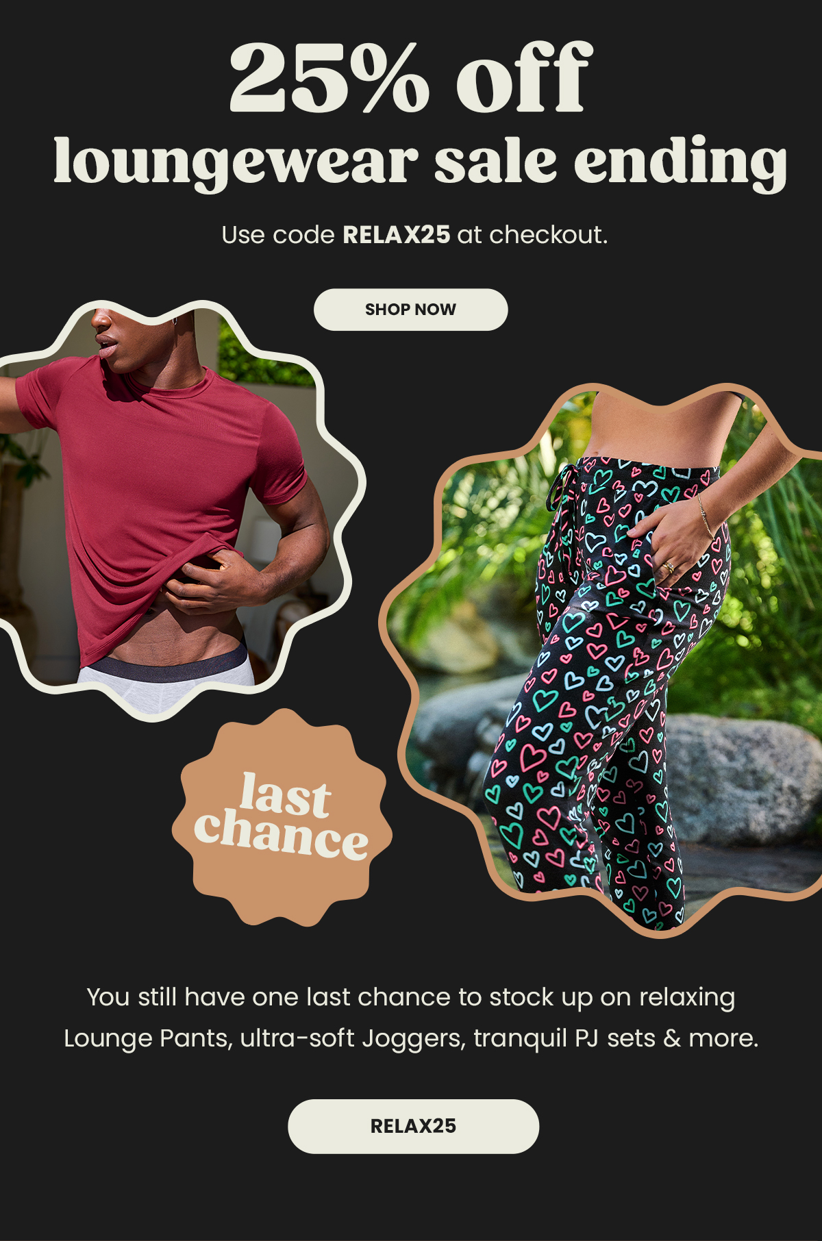 Headline: 25% Off loungewear sale ending. Use code RELAX25 at checkout. Shop Now. Last Chance. You Still have one last chance to stock up on relaxing Lounge Pants, ultra-soft joggers, tranquil PJ sets & more. Relax25. 