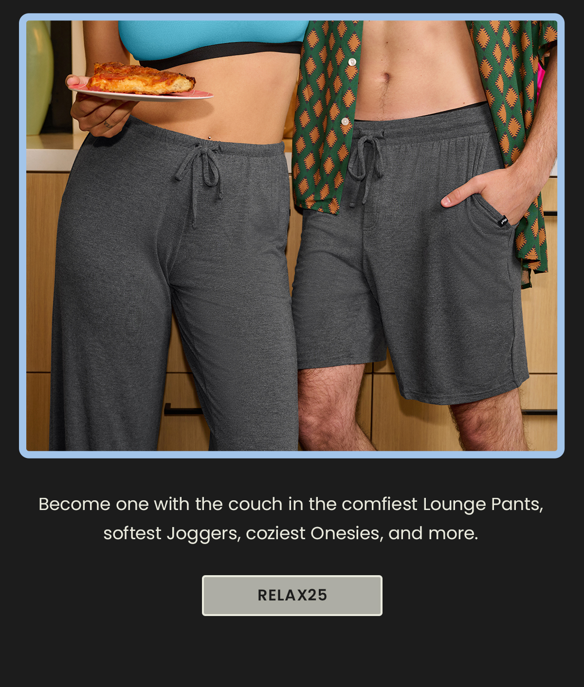 Body: Become one with the couch in the comfiest Lounge Pants, softest Joggers, coziest Onesies, and more. Use code RELAX25 at checkout. CTA: RELAX25