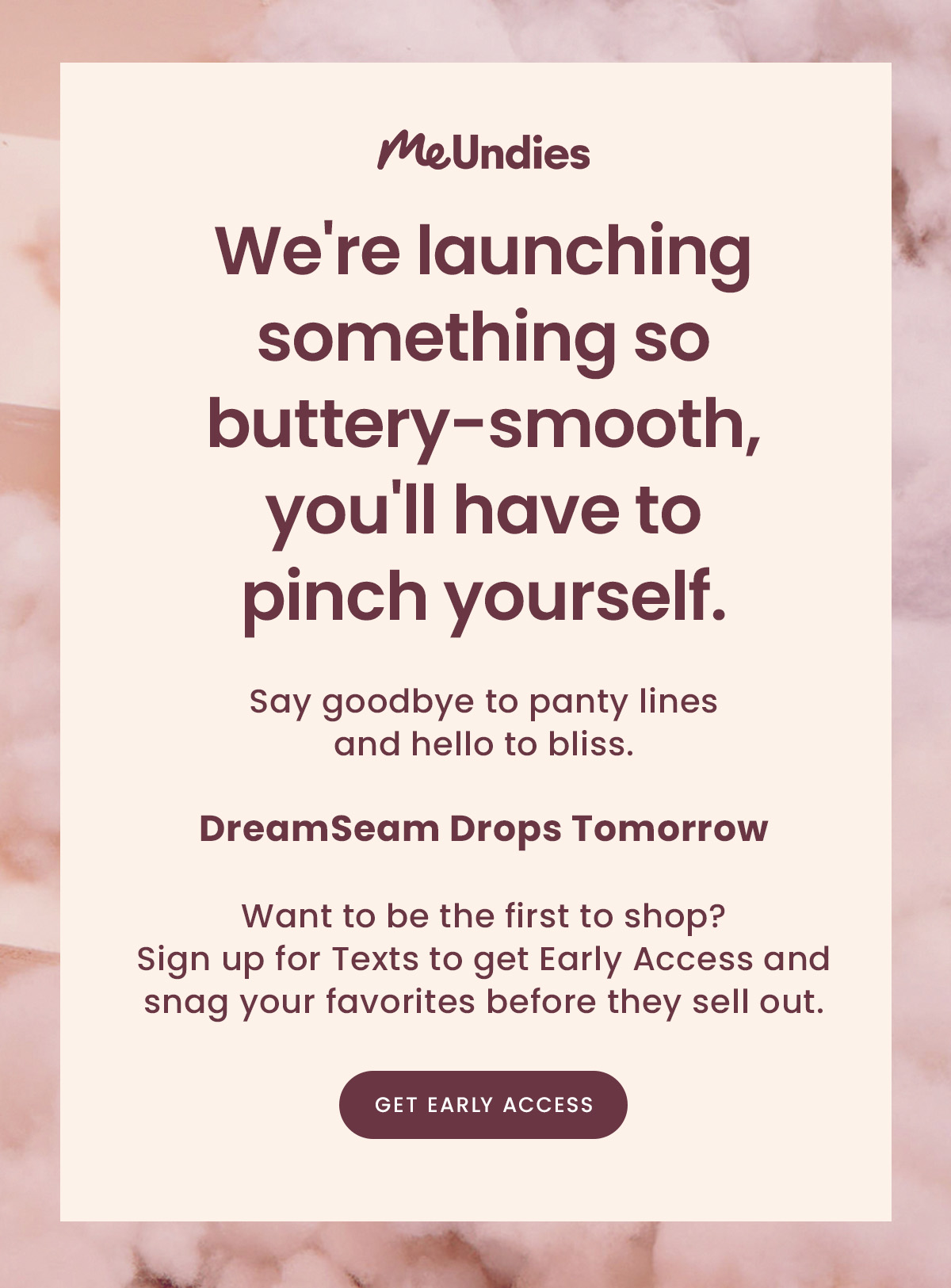 Me Undies | We're launching something so buttery-smooth, you'll have to pinch yourself. | Say goodbye to panty lines and hello to bliss. | DreamSeam Drops Tomorrow | Want to be the first to shop? Sign up for Early Access to snag your favorites before they sell out. | Get Early Access