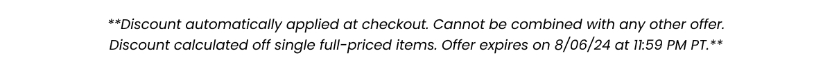 **Discount automatically applied at checkout. Cannot be combined with any other offer. Discount calculated off single full-priced items. Offer expired on 8/06/24 at 11:59 PM PT.**