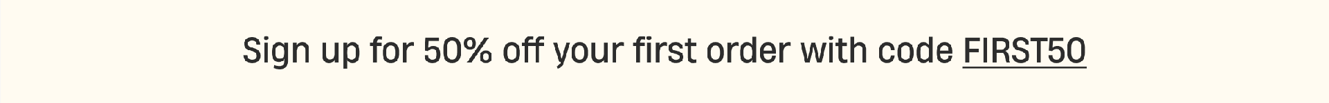 Sign up for 50% off your first order with code FIRST50