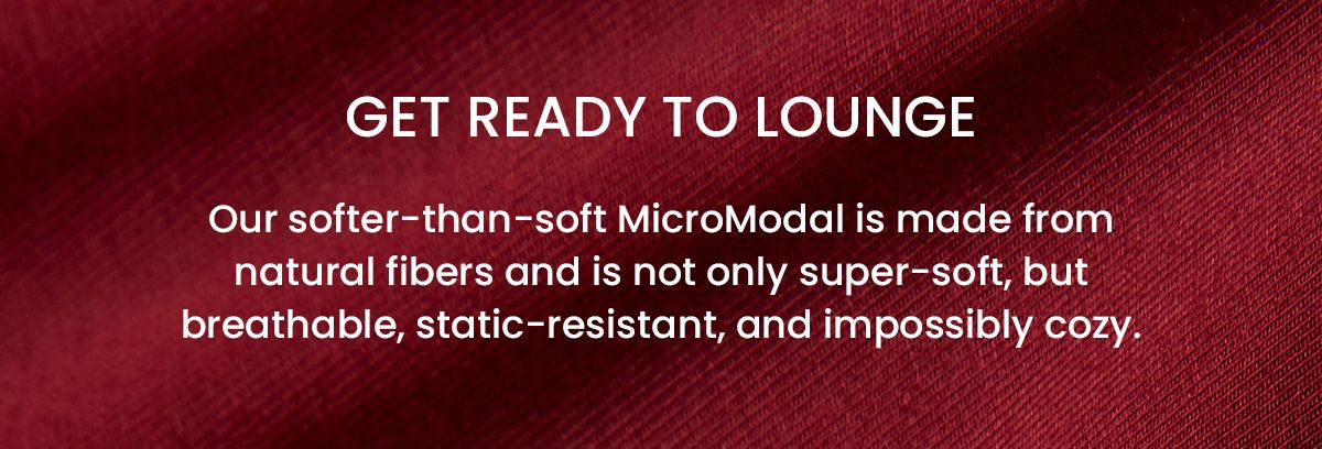 Get ready to lounge | Our softer-than-soft MicroModal is made from natural fibers and is not only super-soft, but breathable, static-resistant, and impossibly cozy.