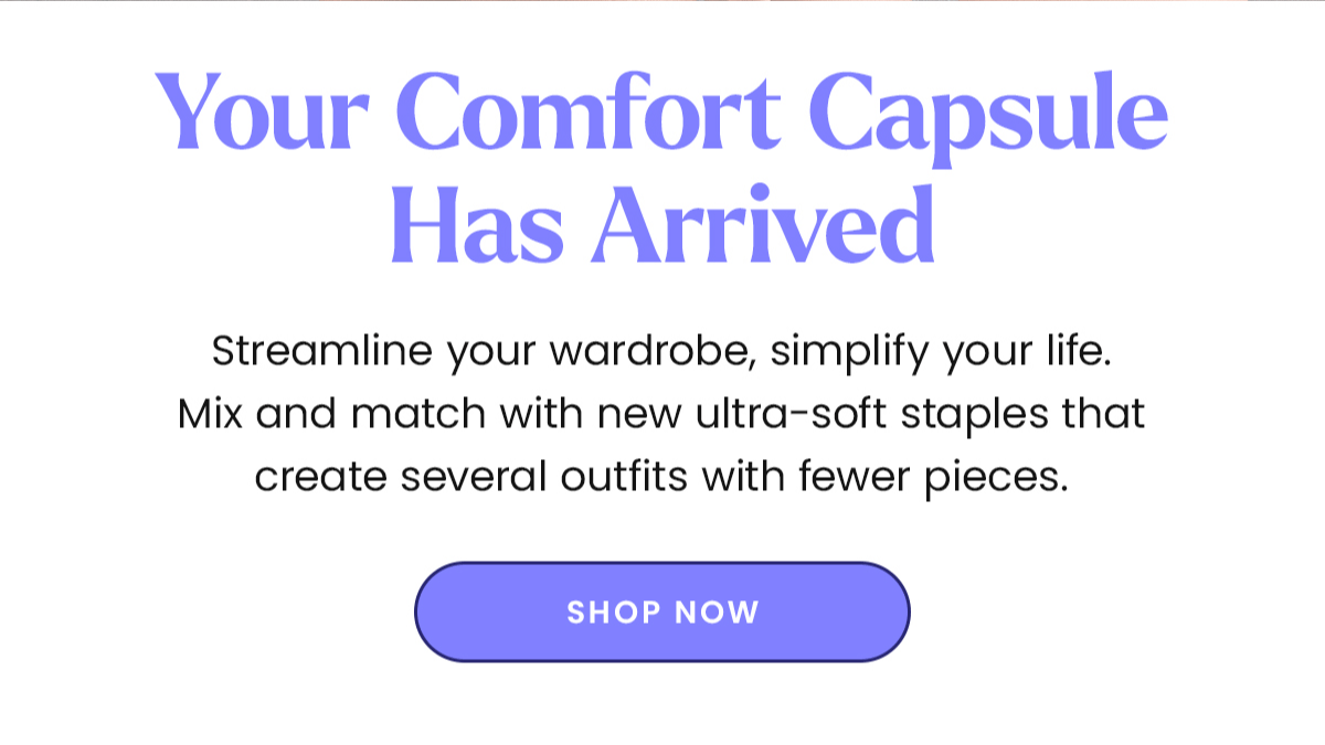 Your Comfort Capsule Has Arrived | Streamline your wardrobe, simplify your life. Mix and match with new ultra-soft staples that create several outfits with fewer pieces. | Shop Now