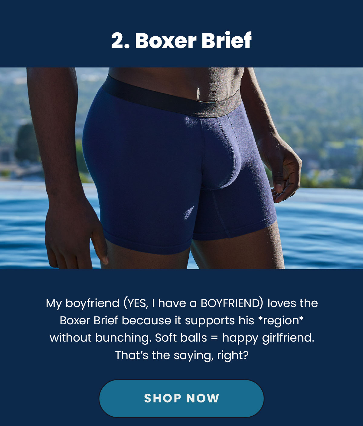 2. Boxer Brief. My Boyfriend (Yes, I have a BOYFRIEND) loves the Boxer Brief because it supports his *region* without bunching. Soft balls=happy girlfriend. That's the saying, right? Shop Now