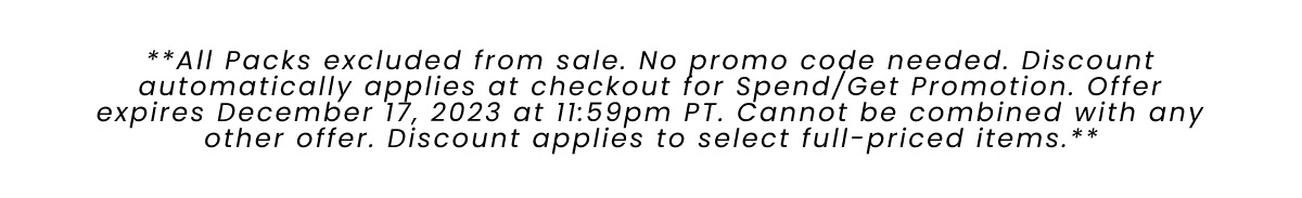 All Packs excluded from sale. No promo code needed. Discount automatically applies at checkout for Spend/Get Promotion. Offer expires December 17, 2023 at 11:59pm PT> Cannot be combined with any other offer. Discount applies to select full-priced items. 