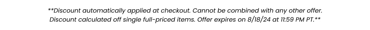 **Discount automatically applied at checkout. Cannot be combined with any other after. Discount calculated off single full-priced items. Offer expires on 8/18/4 at 11:59 PM PT.**