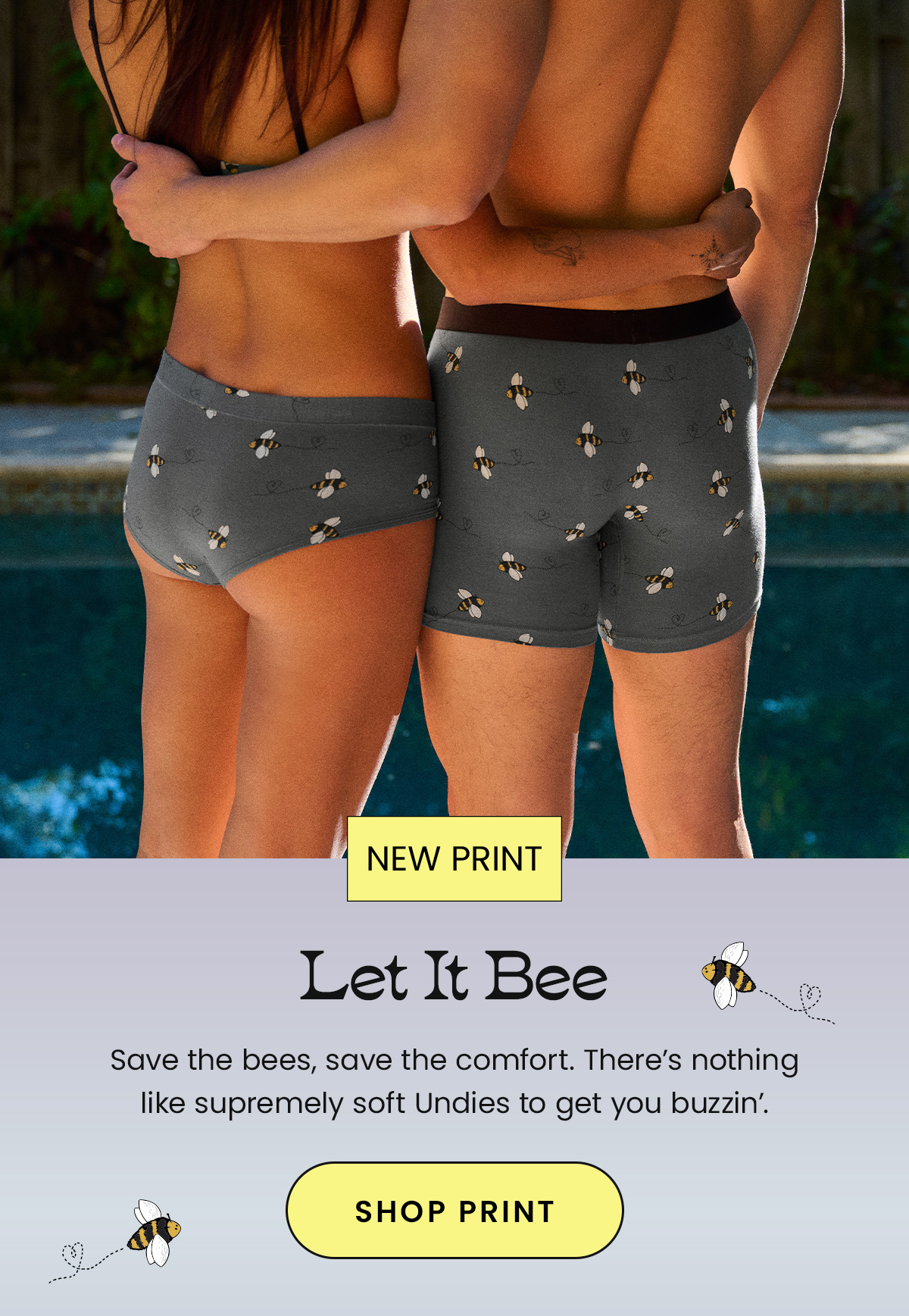 Headline We’re Buzzin’ for Let It Bee Body: Save the bees, save the comfort. There’s nothing like supremely soft Undies to get you buzzin’. CTA: Shop Let It Bee