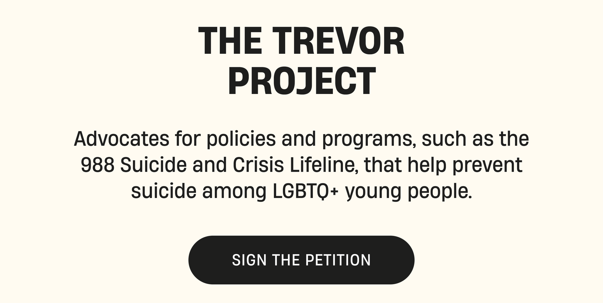 Trevor Project | Advocates for policies and programs, such as the 988 Suicide and Crisis Lifeline, that help prevent suicide among LGBTQ+ young people. | Sign the Petition