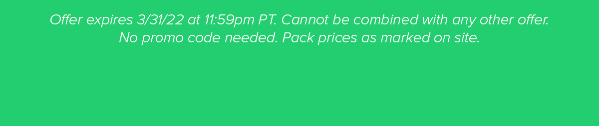 Offer expires 3/31/22 at 11:59p PT. Cannot be combined with any other offer. No Promo Code Needed. Pack prices are marked on site.